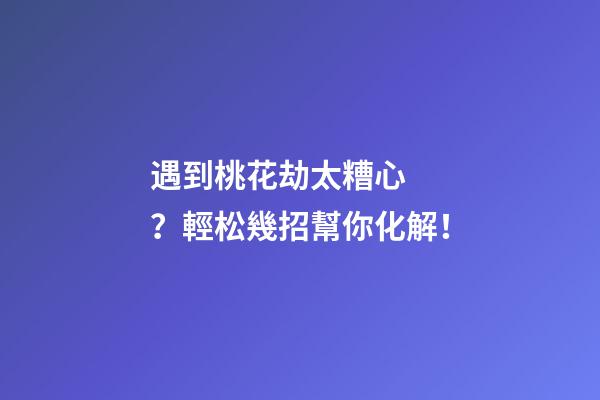 遇到桃花劫太糟心？輕松幾招幫你化解！